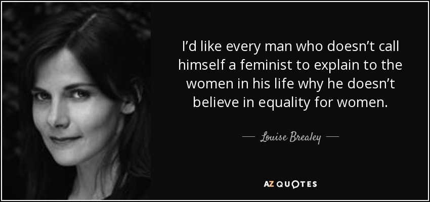 I’d like every man who doesn’t call himself a feminist to explain to the women in his life why he doesn’t believe in equality for women. - Louise Brealey