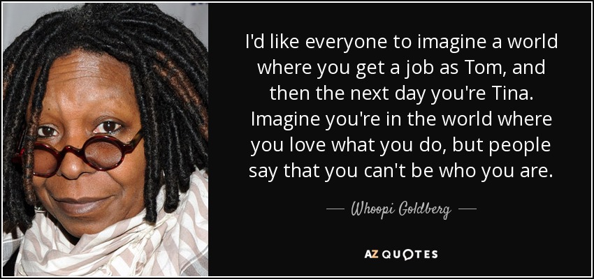 I'd like everyone to imagine a world where you get a job as Tom, and then the next day you're Tina. Imagine you're in the world where you love what you do, but people say that you can't be who you are. - Whoopi Goldberg