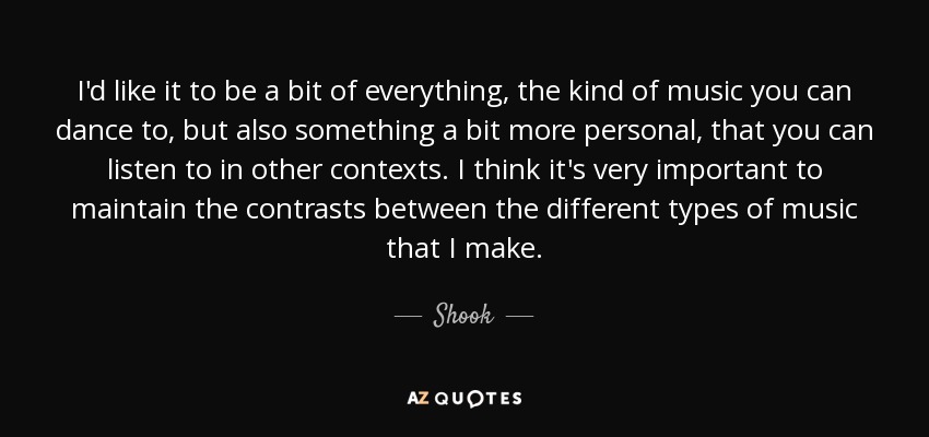 I'd like it to be a bit of everything, the kind of music you can dance to, but also something a bit more personal, that you can listen to in other contexts. I think it's very important to maintain the contrasts between the different types of music that I make. - Shook