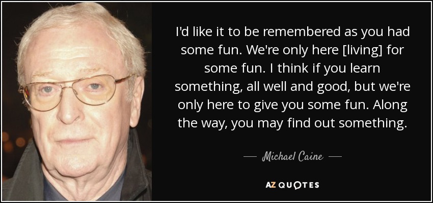 I'd like it to be remembered as you had some fun. We're only here [living] for some fun. I think if you learn something, all well and good, but we're only here to give you some fun. Along the way, you may find out something. - Michael Caine
