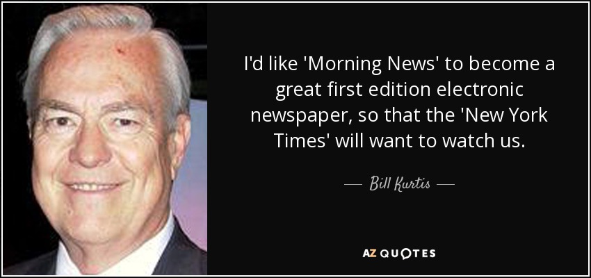 I'd like 'Morning News' to become a great first edition electronic newspaper, so that the 'New York Times' will want to watch us. - Bill Kurtis