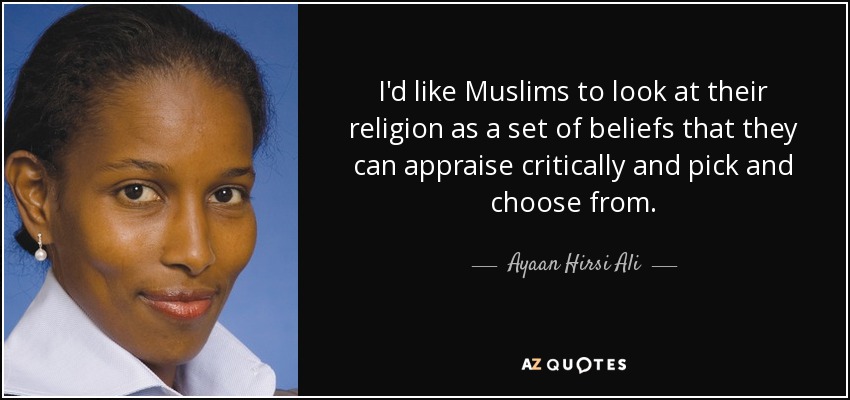 I'd like Muslims to look at their religion as a set of beliefs that they can appraise critically and pick and choose from. - Ayaan Hirsi Ali