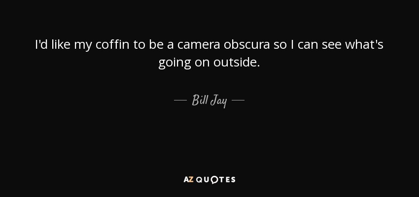 I'd like my coffin to be a camera obscura so I can see what's going on outside. - Bill Jay