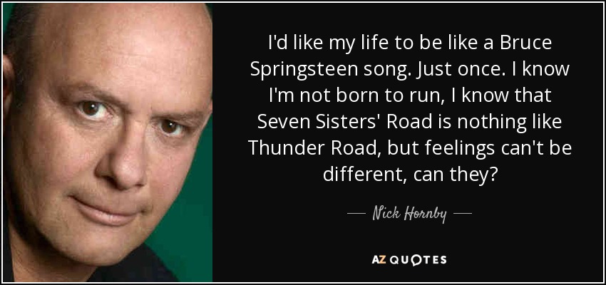 I'd like my life to be like a Bruce Springsteen song. Just once. I know I'm not born to run, I know that Seven Sisters' Road is nothing like Thunder Road, but feelings can't be different, can they? - Nick Hornby
