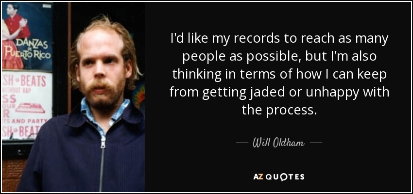I'd like my records to reach as many people as possible, but I'm also thinking in terms of how I can keep from getting jaded or unhappy with the process. - Will Oldham