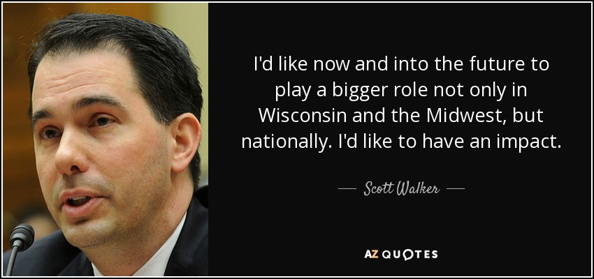 I'd like now and into the future to play a bigger role not only in Wisconsin and the Midwest, but nationally. I'd like to have an impact. - Scott Walker