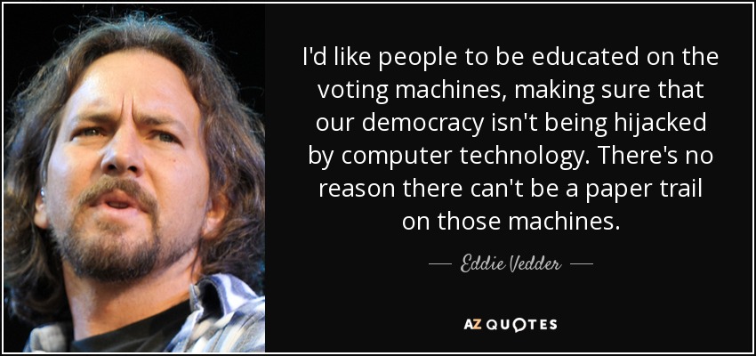 I'd like people to be educated on the voting machines, making sure that our democracy isn't being hijacked by computer technology. There's no reason there can't be a paper trail on those machines. - Eddie Vedder