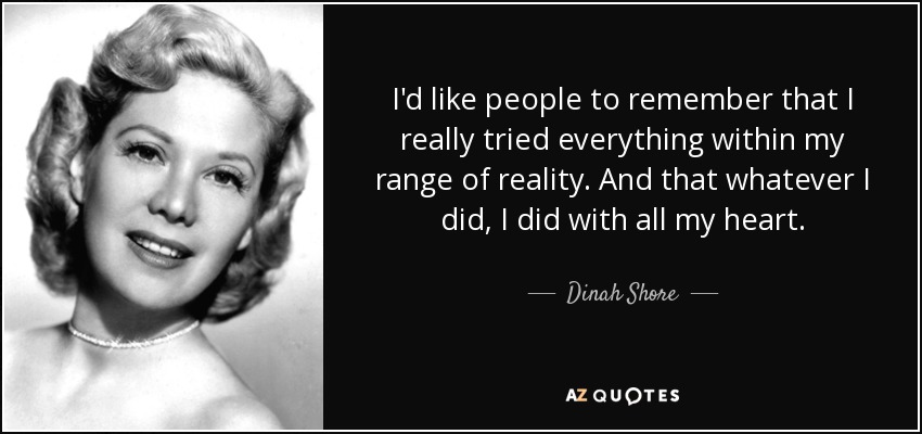 I'd like people to remember that I really tried everything within my range of reality. And that whatever I did, I did with all my heart. - Dinah Shore
