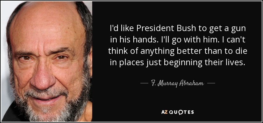 I'd like President Bush to get a gun in his hands. I'll go with him. I can't think of anything better than to die in places just beginning their lives. - F. Murray Abraham