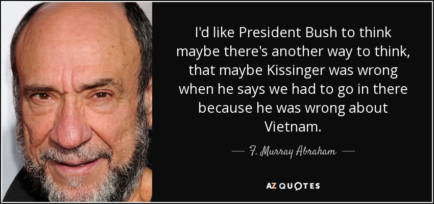 I'd like President Bush to think maybe there's another way to think, that maybe Kissinger was wrong when he says we had to go in there because he was wrong about Vietnam. - F. Murray Abraham