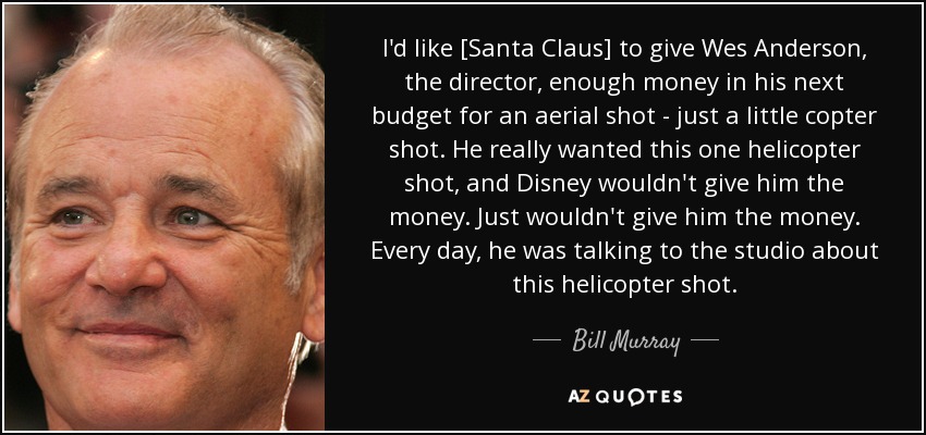 I'd like [Santa Claus] to give Wes Anderson, the director, enough money in his next budget for an aerial shot - just a little copter shot. He really wanted this one helicopter shot, and Disney wouldn't give him the money. Just wouldn't give him the money. Every day, he was talking to the studio about this helicopter shot. - Bill Murray