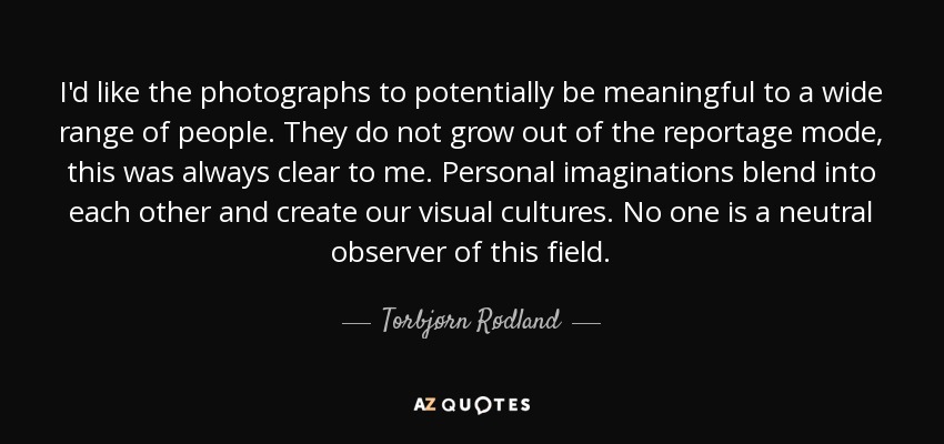 I'd like the photographs to potentially be meaningful to a wide range of people. They do not grow out of the reportage mode, this was always clear to me. Personal imaginations blend into each other and create our visual cultures. No one is a neutral observer of this field. - Torbjørn Rødland