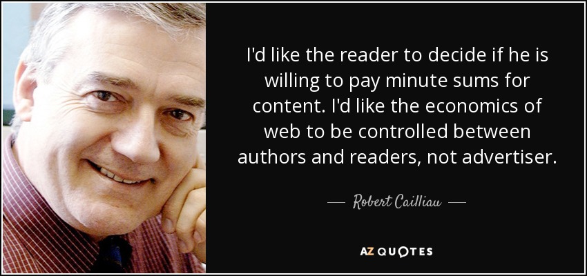 I'd like the reader to decide if he is willing to pay minute sums for content. I'd like the economics of web to be controlled between authors and readers, not advertiser. - Robert Cailliau