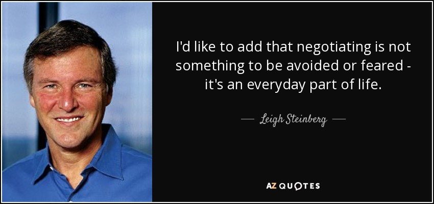I'd like to add that negotiating is not something to be avoided or feared - it's an everyday part of life. - Leigh Steinberg