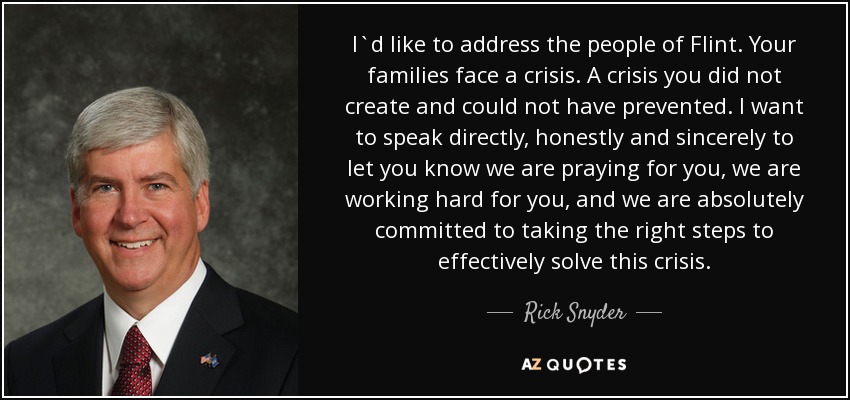 I`d like to address the people of Flint. Your families face a crisis. A crisis you did not create and could not have prevented. I want to speak directly, honestly and sincerely to let you know we are praying for you, we are working hard for you, and we are absolutely committed to taking the right steps to effectively solve this crisis. - Rick Snyder