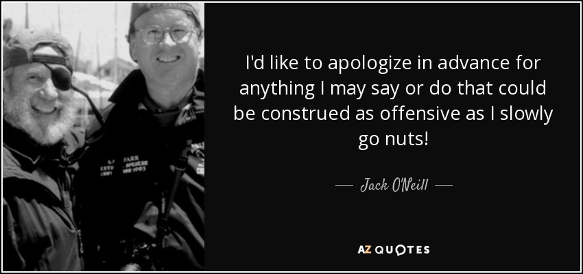 I'd like to apologize in advance for anything I may say or do that could be construed as offensive as I slowly go nuts! - Jack O'Neill