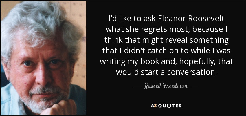 I'd like to ask Eleanor Roosevelt what she regrets most, because I think that might reveal something that I didn't catch on to while I was writing my book and, hopefully, that would start a conversation. - Russell Freedman