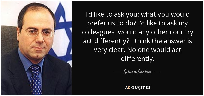 I'd like to ask you: what you would prefer us to do? I'd like to ask my colleagues, would any other country act differently? I think the answer is very clear. No one would act differently. - Silvan Shalom