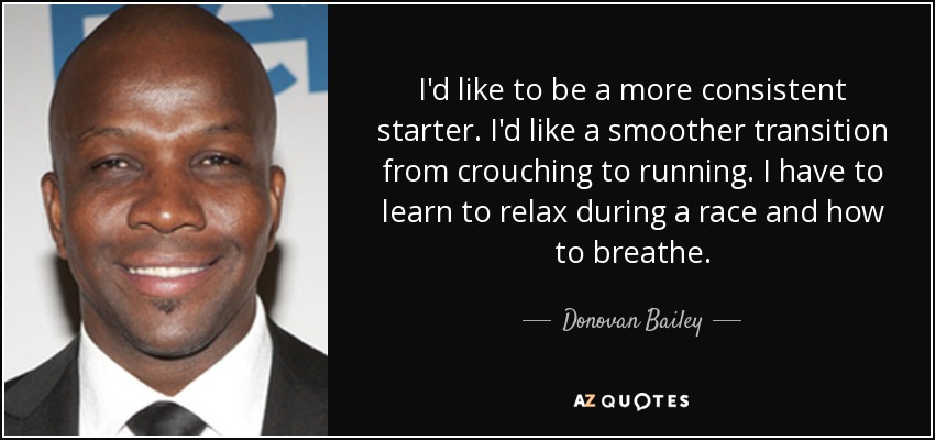 I'd like to be a more consistent starter. I'd like a smoother transition from crouching to running. I have to learn to relax during a race and how to breathe. - Donovan Bailey