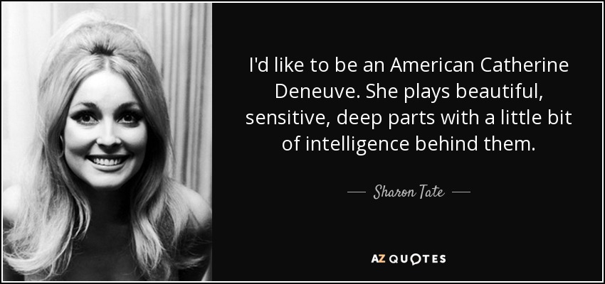 I'd like to be an American Catherine Deneuve. She plays beautiful, sensitive, deep parts with a little bit of intelligence behind them. - Sharon Tate