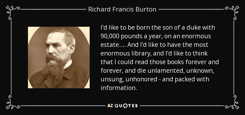 I'd like to be born the son of a duke with 90,000 pounds a year, on an enormous estate.... And I'd like to have the most enormous library, and I'd like to think that I could read those books forever and forever, and die unlamented, unknown, unsung, unhonored - and packed with information. - Richard Francis Burton