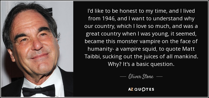 I'd like to be honest to my time, and I lived from 1946, and I want to understand why our country, which I love so much, and was a great country when I was young, it seemed, became this monster vampire on the face of humanity- a vampire squid, to quote Matt Taibbi, sucking out the juices of all mankind. Why? It's a basic question. - Oliver Stone