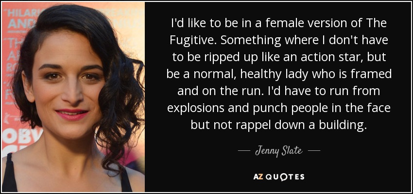 I'd like to be in a female version of The Fugitive. Something where I don't have to be ripped up like an action star, but be a normal, healthy lady who is framed and on the run. I'd have to run from explosions and punch people in the face but not rappel down a building. - Jenny Slate