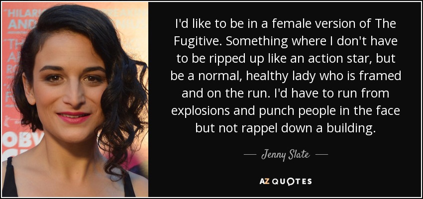 I'd like to be in a female version of The Fugitive. Something where I don't have to be ripped up like an action star, but be a normal, healthy lady who is framed and on the run. I'd have to run from explosions and punch people in the face but not rappel down a building. - Jenny Slate
