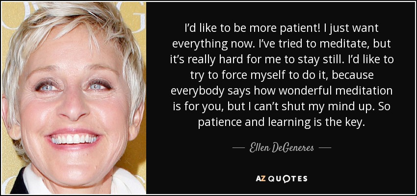 I’d like to be more patient! I just want everything now. I’ve tried to meditate, but it’s really hard for me to stay still. I’d like to try to force myself to do it, because everybody says how wonderful meditation is for you, but I can’t shut my mind up. So patience and learning is the key. - Ellen DeGeneres