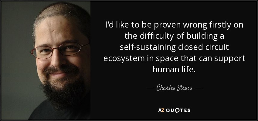 I'd like to be proven wrong firstly on the difficulty of building a self-sustaining closed circuit ecosystem in space that can support human life. - Charles Stross