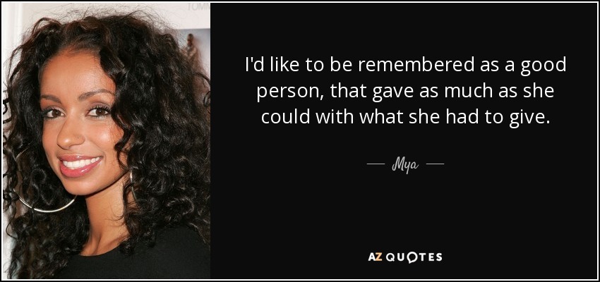 I'd like to be remembered as a good person, that gave as much as she could with what she had to give. - Mya
