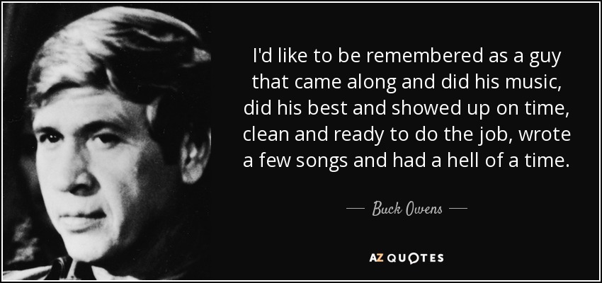 I'd like to be remembered as a guy that came along and did his music, did his best and showed up on time, clean and ready to do the job, wrote a few songs and had a hell of a time. - Buck Owens