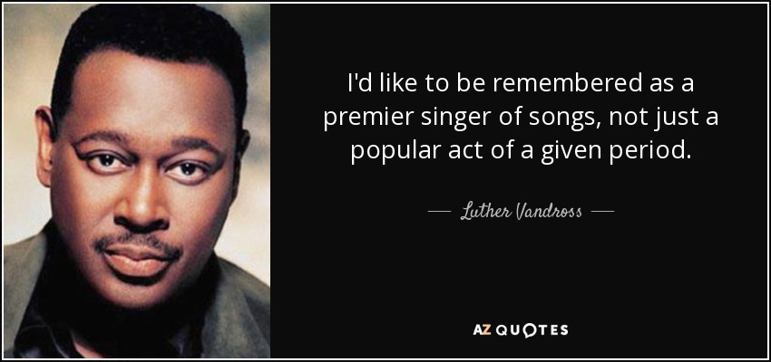 I'd like to be remembered as a premier singer of songs, not just a popular act of a given period. - Luther Vandross