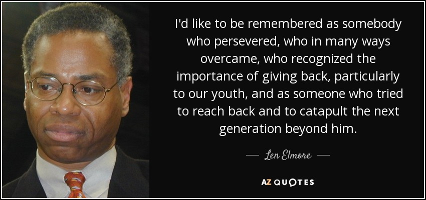 I'd like to be remembered as somebody who persevered, who in many ways overcame, who recognized the importance of giving back, particularly to our youth, and as someone who tried to reach back and to catapult the next generation beyond him. - Len Elmore