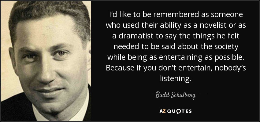 I’d like to be remembered as someone who used their ability as a novelist or as a dramatist to say the things he felt needed to be said about the society while being as entertaining as possible. Because if you don’t entertain, nobody’s listening. - Budd Schulberg