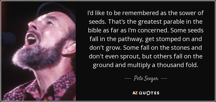I'd like to be remembered as the sower of seeds. That's the greatest parable in the bible as far as I'm concerned. Some seeds fall in the pathway, get stomped on and don't grow. Some fall on the stones and don't even sprout, but others fall on the ground and multiply a thousand fold. - Pete Seeger