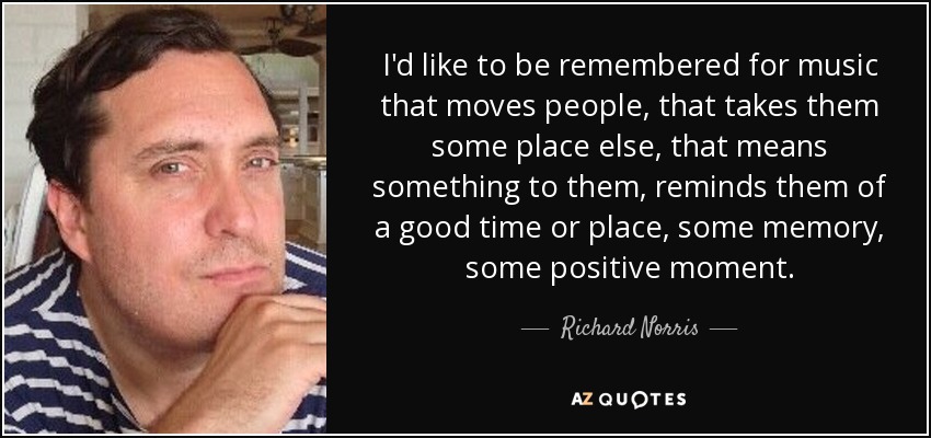 I'd like to be remembered for music that moves people, that takes them some place else, that means something to them, reminds them of a good time or place, some memory, some positive moment. - Richard Norris