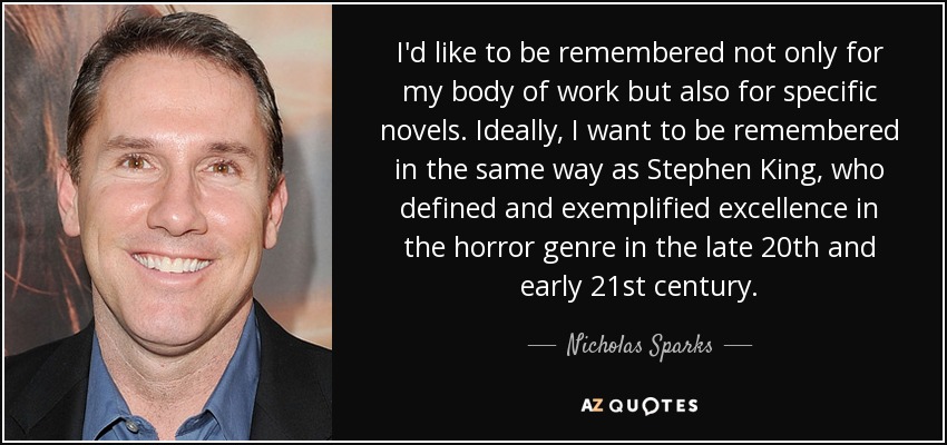I'd like to be remembered not only for my body of work but also for specific novels. Ideally, I want to be remembered in the same way as Stephen King, who defined and exemplified excellence in the horror genre in the late 20th and early 21st century. - Nicholas Sparks