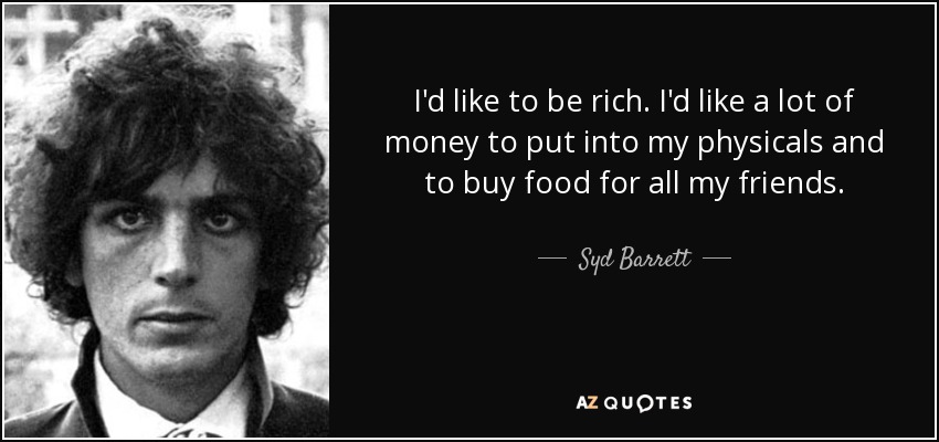 I'd like to be rich. I'd like a lot of money to put into my physicals and to buy food for all my friends. - Syd Barrett
