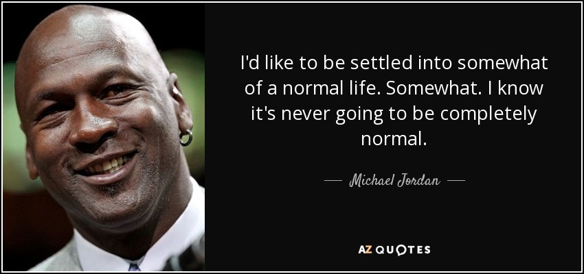 I'd like to be settled into somewhat of a normal life. Somewhat. I know it's never going to be completely normal. - Michael Jordan