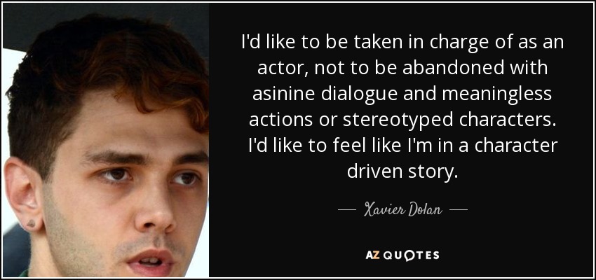 I'd like to be taken in charge of as an actor, not to be abandoned with asinine dialogue and meaningless actions or stereotyped characters. I'd like to feel like I'm in a character driven story. - Xavier Dolan