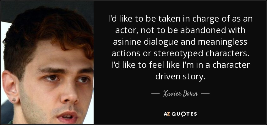 I'd like to be taken in charge of as an actor, not to be abandoned with asinine dialogue and meaningless actions or stereotyped characters. I'd like to feel like I'm in a character driven story. - Xavier Dolan
