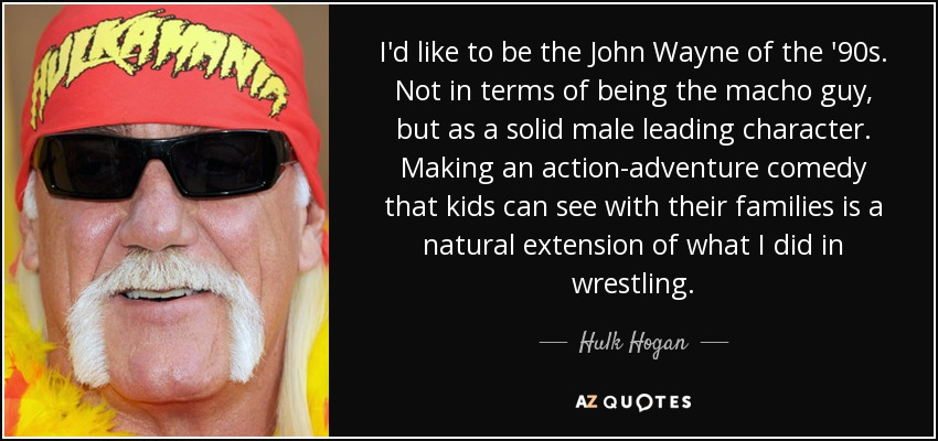 I'd like to be the John Wayne of the '90s. Not in terms of being the macho guy, but as a solid male leading character. Making an action-adventure comedy that kids can see with their families is a natural extension of what I did in wrestling. - Hulk Hogan