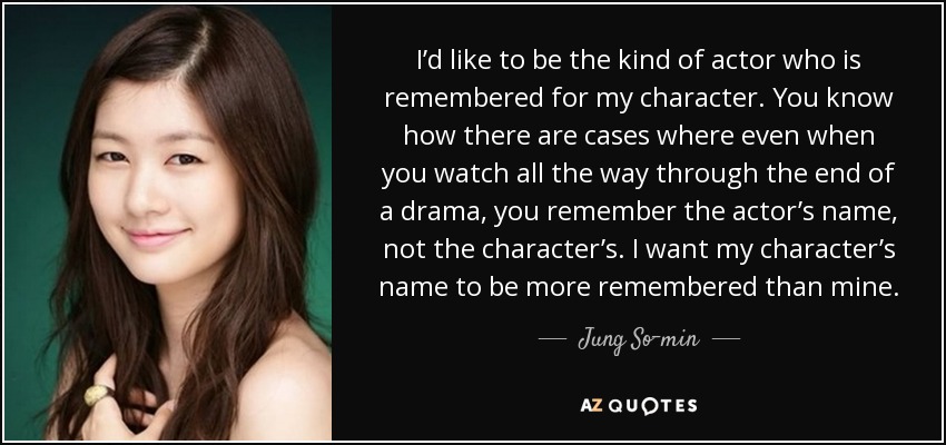 I’d like to be the kind of actor who is remembered for my character. You know how there are cases where even when you watch all the way through the end of a drama, you remember the actor’s name, not the character’s. I want my character’s name to be more remembered than mine. - Jung So-min