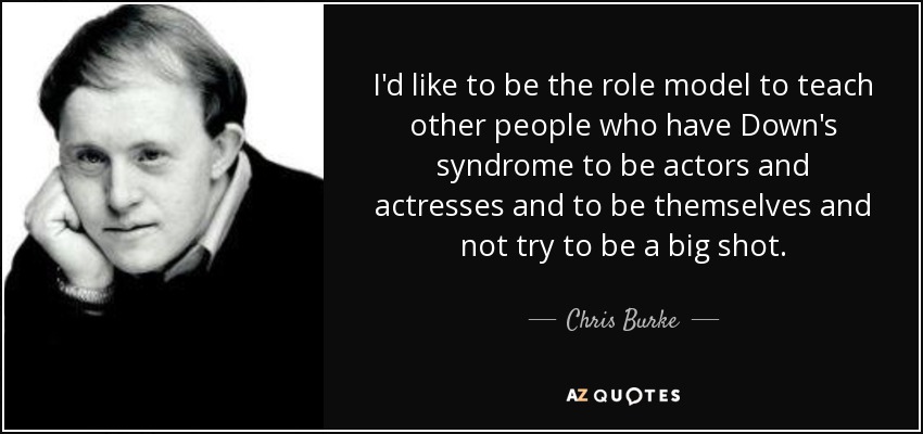 I'd like to be the role model to teach other people who have Down's syndrome to be actors and actresses and to be themselves and not try to be a big shot. - Chris Burke