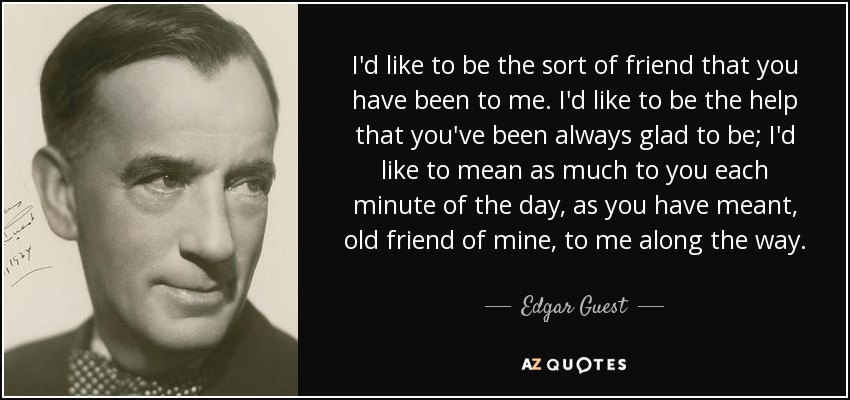 I'd like to be the sort of friend that you have been to me. I'd like to be the help that you've been always glad to be; I'd like to mean as much to you each minute of the day, as you have meant, old friend of mine, to me along the way. - Edgar Guest