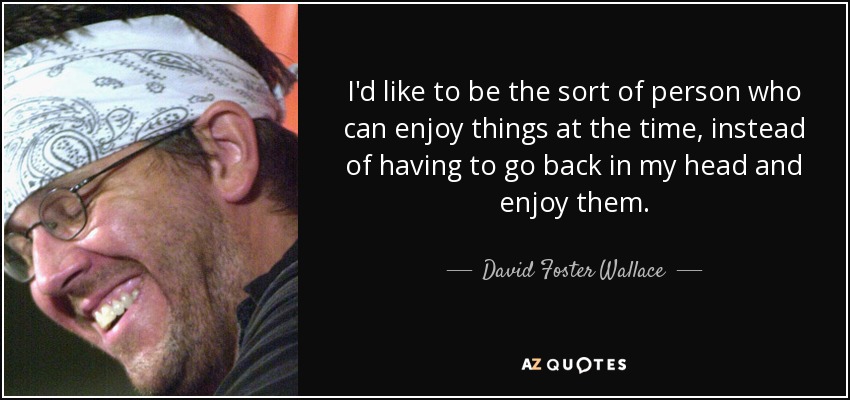 I'd like to be the sort of person who can enjoy things at the time, instead of having to go back in my head and enjoy them. - David Foster Wallace