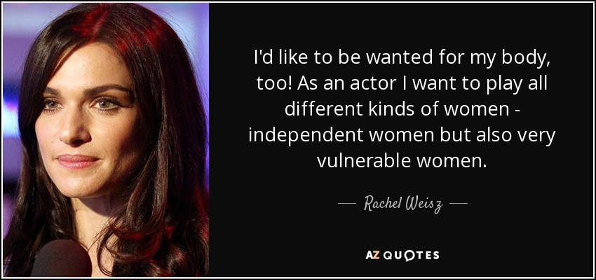 I'd like to be wanted for my body, too! As an actor I want to play all different kinds of women - independent women but also very vulnerable women. - Rachel Weisz