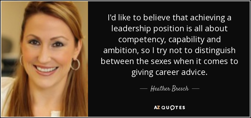 I'd like to believe that achieving a leadership position is all about competency, capability and ambition, so I try not to distinguish between the sexes when it comes to giving career advice. - Heather Bresch