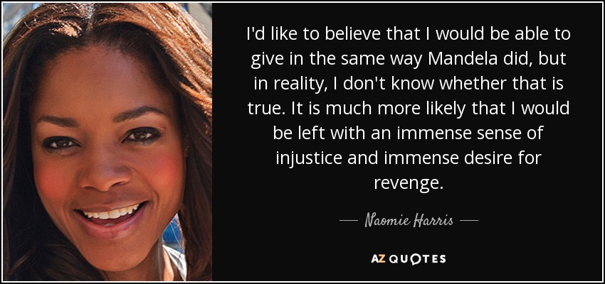 I'd like to believe that I would be able to give in the same way Mandela did, but in reality, I don't know whether that is true. It is much more likely that I would be left with an immense sense of injustice and immense desire for revenge. - Naomie Harris